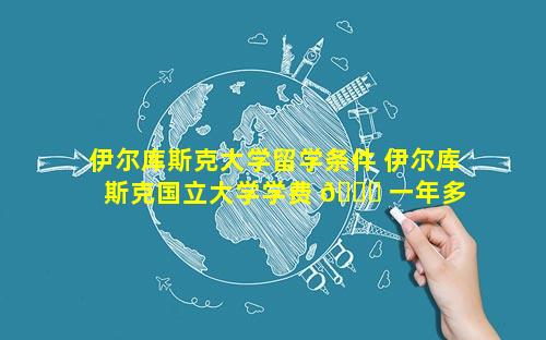 伊尔库斯克大学留学条件 伊尔库斯克国立大学学费 💐 一年多 🐼 少